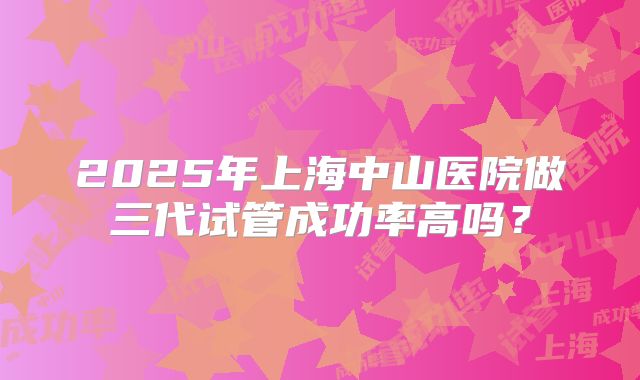 2025年上海中山医院做三代试管成功率高吗?