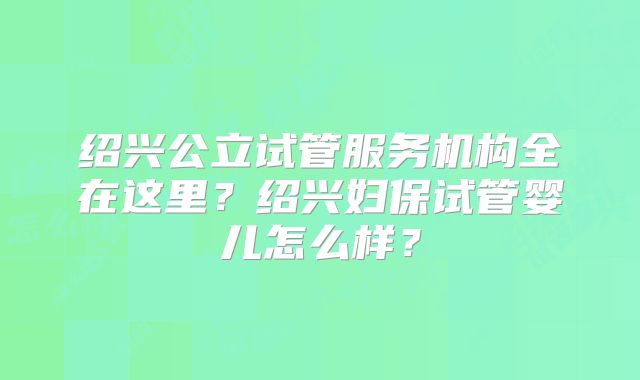 绍兴公立试管服务机构全在这里?绍兴妇保试管婴儿怎么样?