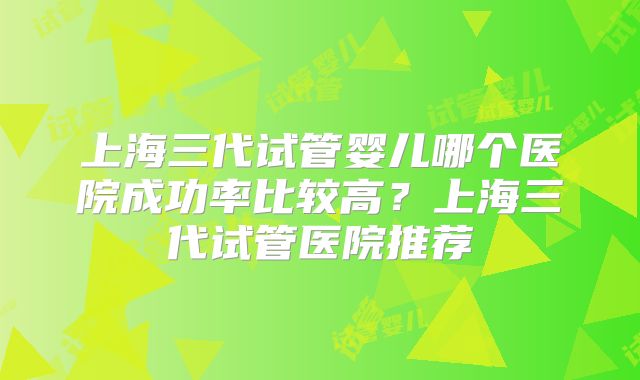 上海三代试管婴儿哪个医院成功率比较高?上海三代试管医院推荐