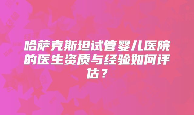 哈萨克斯坦试管婴儿医院的医生资质与经验如何评估?