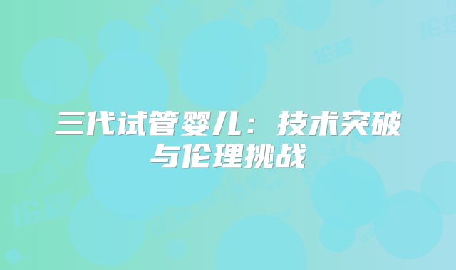三代试管婴儿:技术突破与伦理挑战