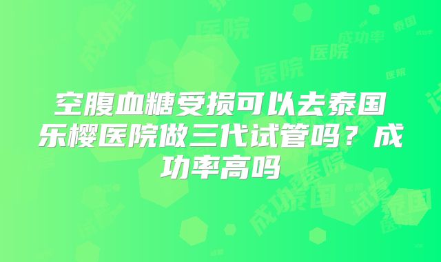 空腹血糖受损可以去泰国乐樱医院做三代试管吗?成功率高吗