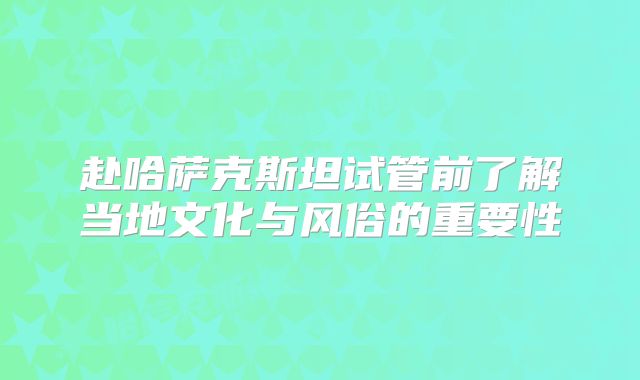 赴哈萨克斯坦试管前了解当地文化与风俗的重要性