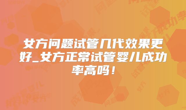 女方问题试管几代效果更好_女方正常试管婴儿成功率高吗！