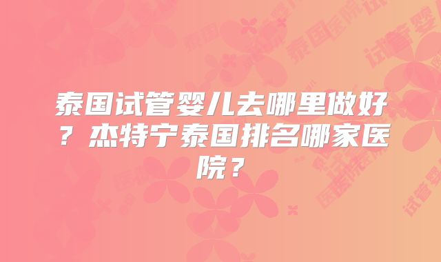 泰国试管婴儿去哪里做好?杰特宁泰国排名哪家医院?