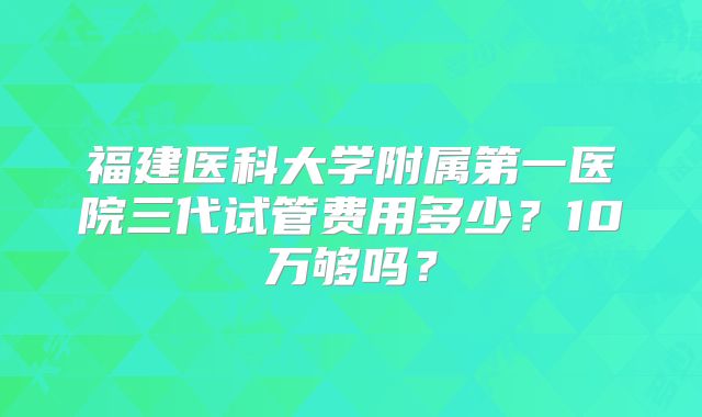 福建医科大学附属第一医院三代试管费用多少？10万够吗？