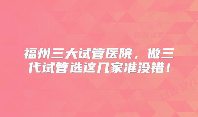 福州三大试管医院，做三代试管选这几家准没错！
