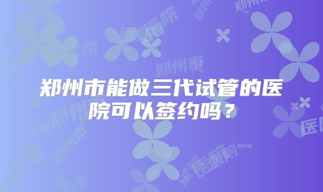 郑州市能做三代试管的医院可以签约吗?