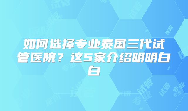 如何选择专业泰国三代试管医院?这5家介绍明明白白