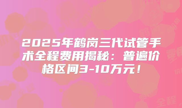 2025年鹤岗三代试管手术全程费用揭秘:普遍价格区间3-10万元!