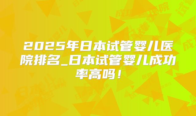 2025年日本试管婴儿医院排名_日本试管婴儿成功率高吗！