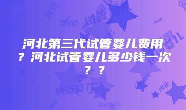 河北第三代试管婴儿费用?河北试管婴儿多少钱一次??