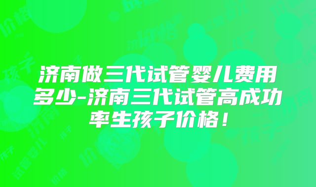 济南做三代试管婴儿费用多少-济南三代试管高成功率生孩子价格!