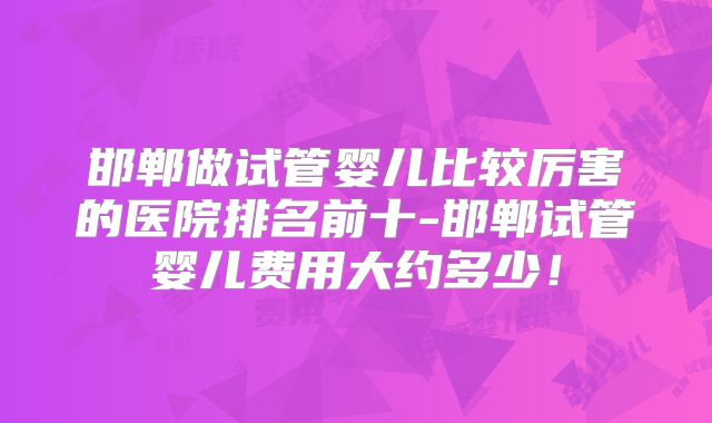 邯郸做试管婴儿比较厉害的医院排名前十-邯郸试管婴儿费用大约多少!