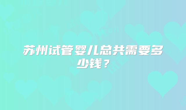 苏州试管婴儿总共需要多少钱?