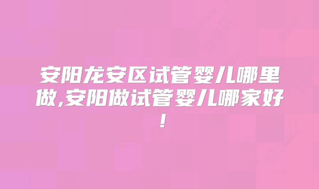 安阳龙安区试管婴儿哪里做,安阳做试管婴儿哪家好！