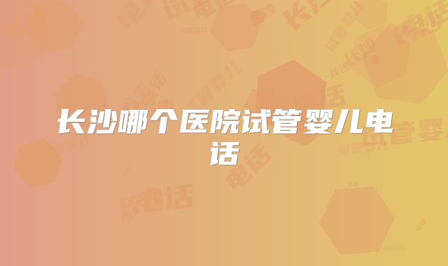 长沙哪个医院试管婴儿电话
