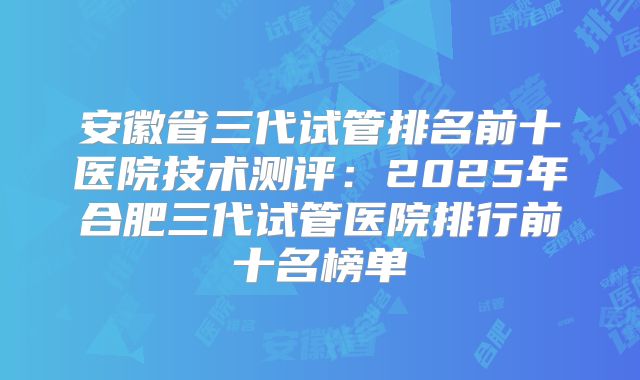 安徽省三代试管排名前十医院技术测评：2025年合肥三代试管医院排行前十名榜单