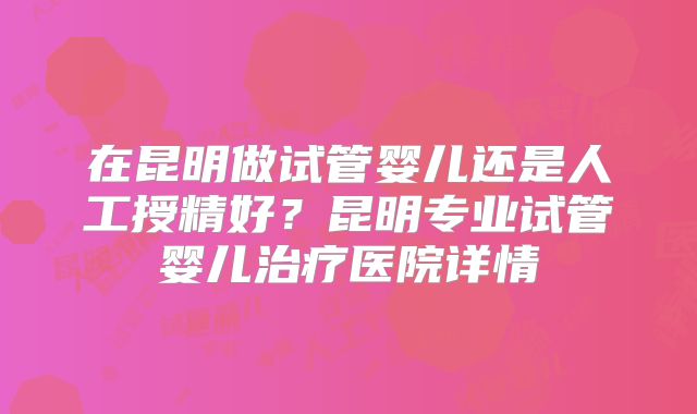 在昆明做试管婴儿还是人工授精好?昆明专业试管婴儿治疗医院详情