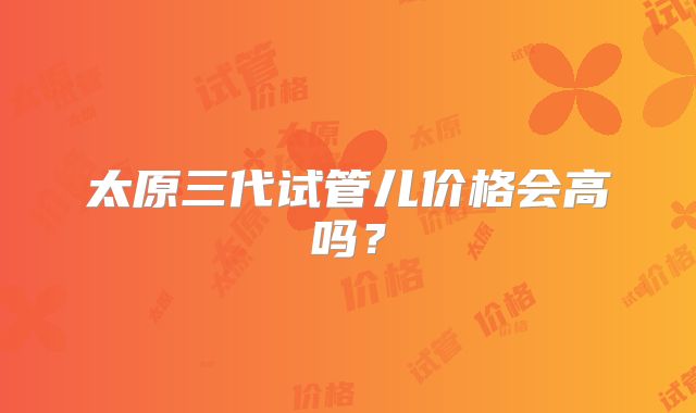 太原三代试管儿价格会高吗？