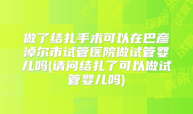 做了结扎手术可以在巴彦淖尔市试管医院做试管婴儿吗(请问结扎了可以做试管婴儿吗)