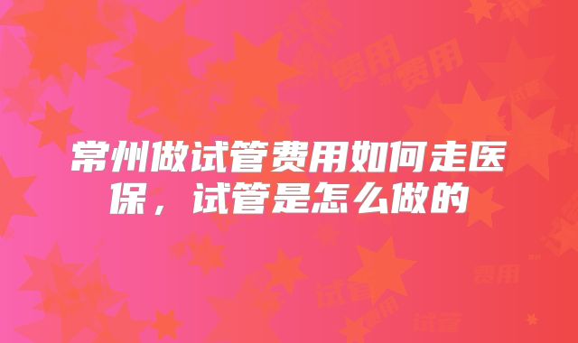 常州做试管费用如何走医保,试管是怎么做的