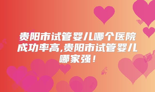 贵阳市试管婴儿哪个医院成功率高,贵阳市试管婴儿哪家强！