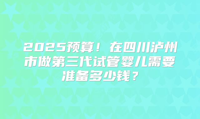 2025预算！在四川泸州市做第三代试管婴儿需要准备多少钱？
