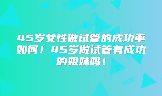 45岁女性做试管的成功率如何！45岁做试管有成功的姐妹吗！