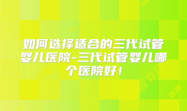 如何选择适合的三代试管婴儿医院-三代试管婴儿哪个医院好!