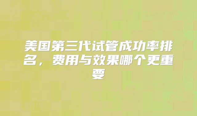 美国第三代试管成功率排名，费用与效果哪个更重要