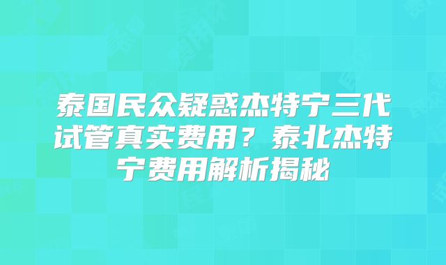 泰国民众疑惑杰特宁三代试管真实费用？泰北杰特宁费用解析揭秘