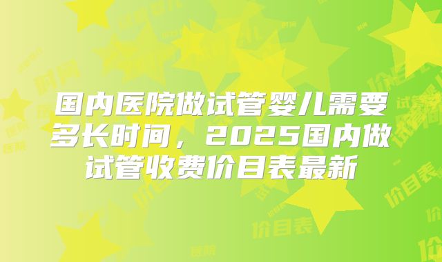 国内医院做试管婴儿需要多长时间，2025国内做试管收费价目表最新