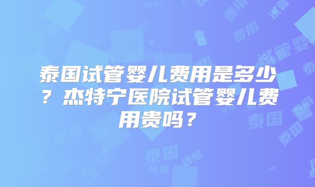 泰国试管婴儿费用是多少？杰特宁医院试管婴儿费用贵吗？
