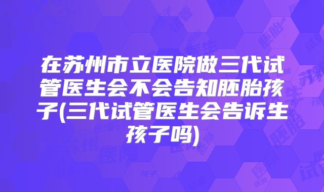 在苏州市立医院做三代试管医生会不会告知胚胎孩子(三代试管医生会告诉生孩子吗)