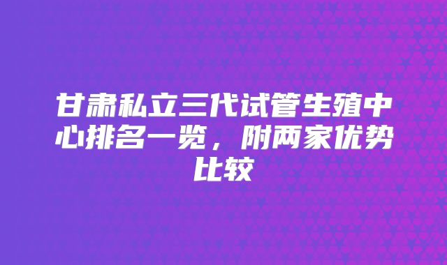 甘肃私立三代试管生殖中心排名一览，附两家优势比较