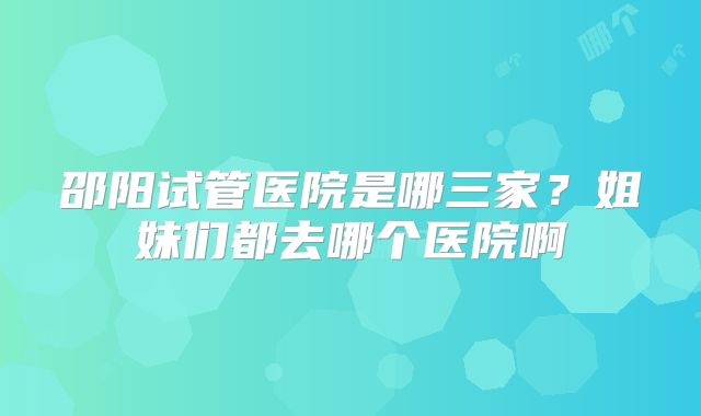 邵阳试管医院是哪三家？姐妹们都去哪个医院啊