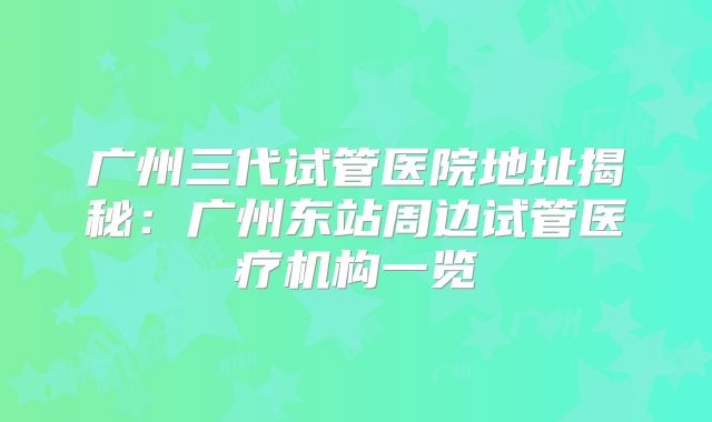 广州三代试管医院地址揭秘:广州东站周边试管医疗机构一览