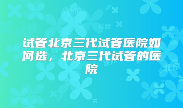 试管北京三代试管医院如何选,北京三代试管的医院