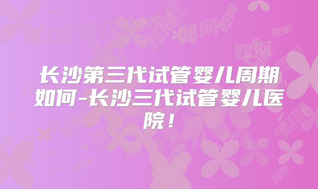长沙第三代试管婴儿周期如何-长沙三代试管婴儿医院!
