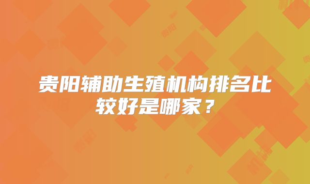 贵阳辅助生殖机构排名比较好是哪家?