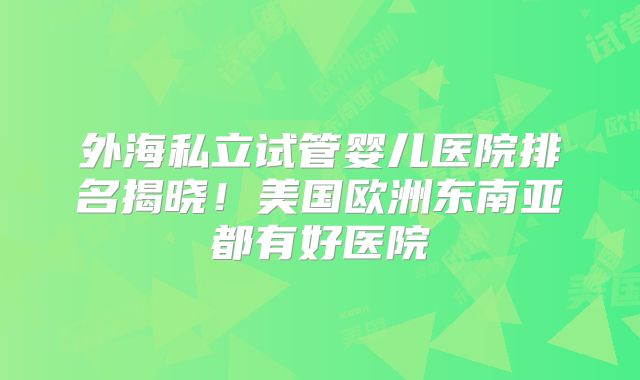 外海私立试管婴儿医院排名揭晓!美国欧洲东南亚都有好医院