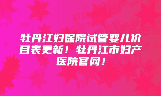 牡丹江妇保院试管婴儿价目表更新！牡丹江市妇产医院官网！