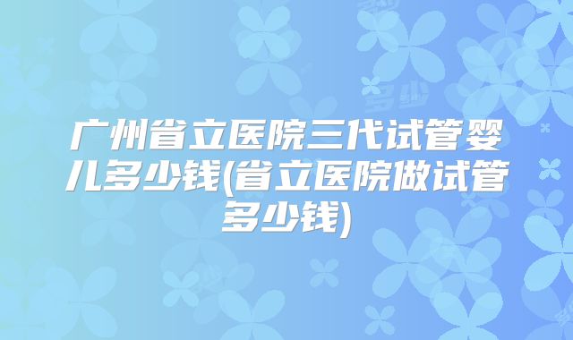 广州省立医院三代试管婴儿多少钱(省立医院做试管多少钱)
