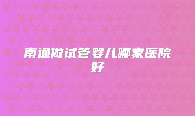 南通做试管婴儿哪家医院好