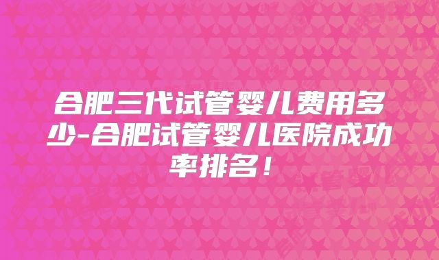 合肥三代试管婴儿费用多少-合肥试管婴儿医院成功率排名!