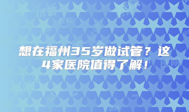 想在福州35岁做试管？这4家医院值得了解！