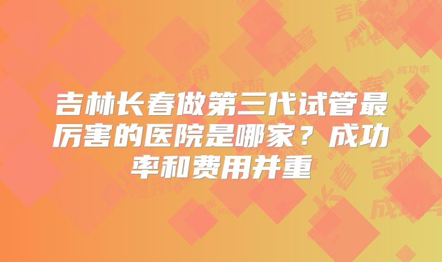 吉林长春做第三代试管最厉害的医院是哪家?成功率和费用并重