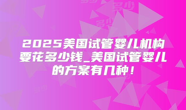 2025美国试管婴儿机构要花多少钱_美国试管婴儿的方案有几种!