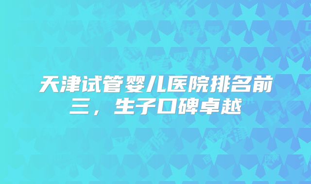 天津试管婴儿医院排名前三,生子口碑卓越